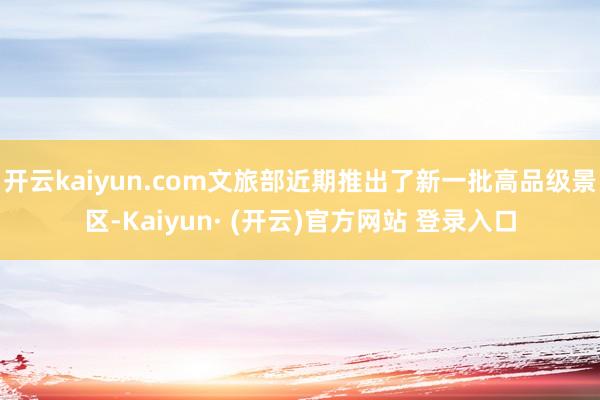 开云kaiyun.com文旅部近期推出了新一批高品级景区-Kaiyun· (开云)官方网站 登录入口