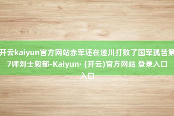 开云kaiyun官方网站赤军还在遂川打败了国军孤苦第7师刘士毅部-Kaiyun· (开云)官方网站 登录入口