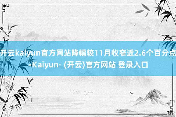 开云kaiyun官方网站降幅较11月收窄近2.6个百分点-Kaiyun· (开云)官方网站 登录入口