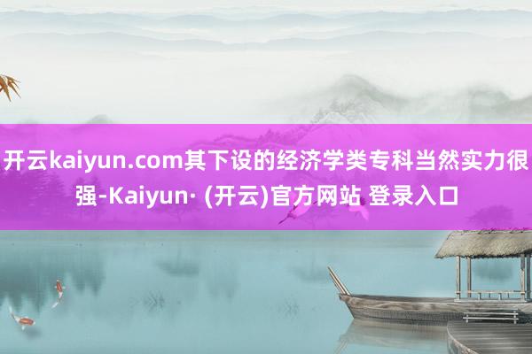 开云kaiyun.com其下设的经济学类专科当然实力很强-Kaiyun· (开云)官方网站 登录入口