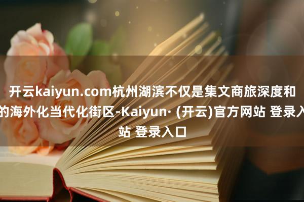 开云kaiyun.com杭州湖滨不仅是集文商旅深度和会的海外化当代化街区-Kaiyun· (开云)官方网站 登录入口