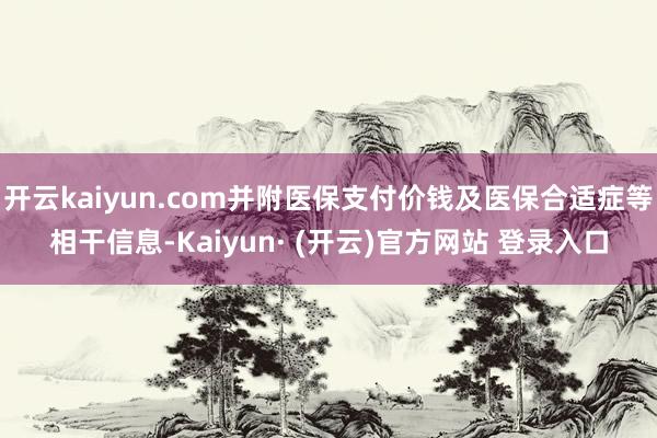 开云kaiyun.com并附医保支付价钱及医保合适症等相干信息-Kaiyun· (开云)官方网站 登录入口