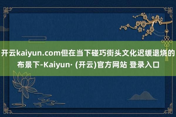 开云kaiyun.com但在当下碰巧街头文化迟缓退烧的布景下-Kaiyun· (开云)官方网站 登录入口