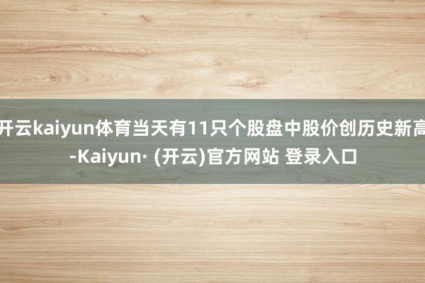 开云kaiyun体育当天有11只个股盘中股价创历史新高-Kaiyun· (开云)官方网站 登录入口