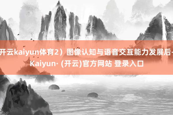 开云kaiyun体育2）图像认知与语音交互能力发展后-Kaiyun· (开云)官方网站 登录入口