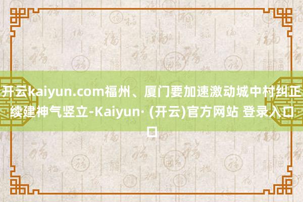 开云kaiyun.com福州、厦门要加速激动城中村纠正续建神气竖立-Kaiyun· (开云)官方网站 登录入口