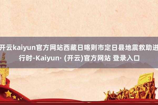 开云kaiyun官方网站西藏日喀则市定日县地震救助进行时-Kaiyun· (开云)官方网站 登录入口