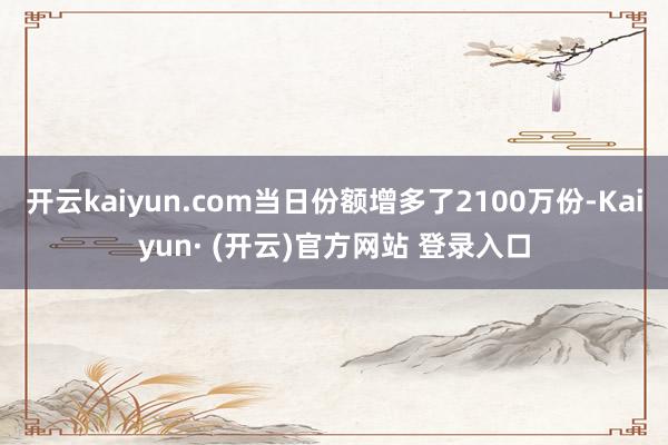 开云kaiyun.com当日份额增多了2100万份-Kaiyun· (开云)官方网站 登录入口