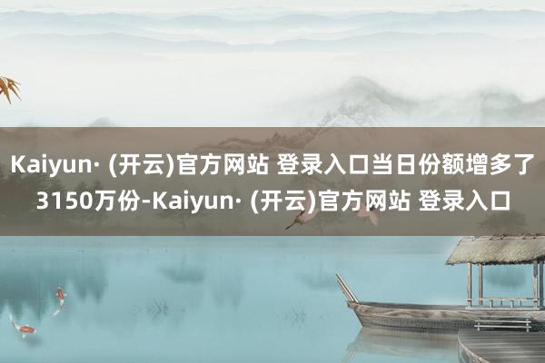 Kaiyun· (开云)官方网站 登录入口当日份额增多了3150万份-Kaiyun· (开云)官方网站 登录入口