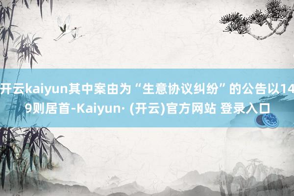 开云kaiyun其中案由为“生意协议纠纷”的公告以149则居首-Kaiyun· (开云)官方网站 登录入口