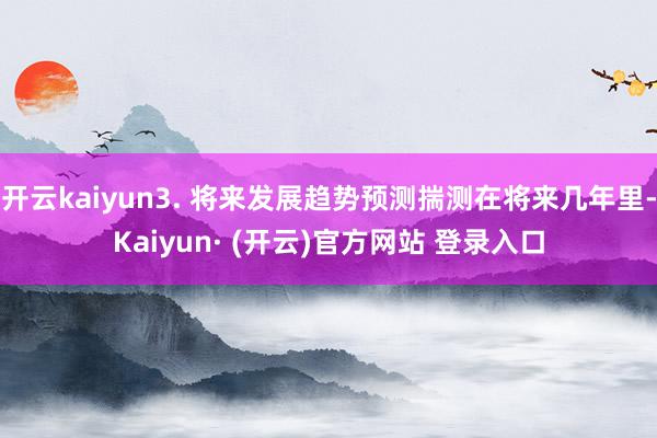 开云kaiyun3. 将来发展趋势预测揣测在将来几年里-Kaiyun· (开云)官方网站 登录入口