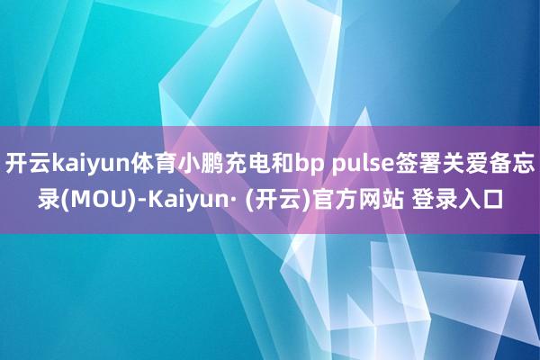 开云kaiyun体育小鹏充电和bp pulse签署关爱备忘录(MOU)-Kaiyun· (开云)官方网站 登录入口