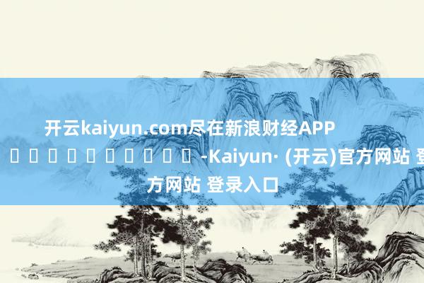 开云kaiyun.com尽在新浪财经APP            													-Kaiyun· (开云)官方网站 登录入口