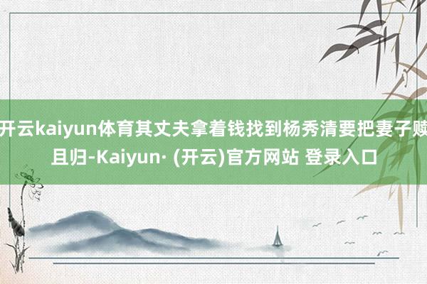 开云kaiyun体育其丈夫拿着钱找到杨秀清要把妻子赎且归-Kaiyun· (开云)官方网站 登录入口