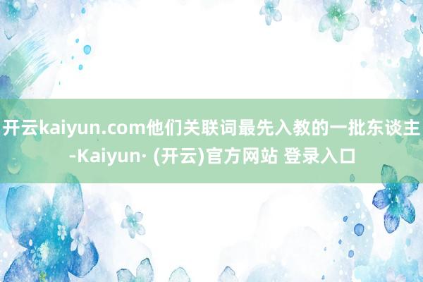 开云kaiyun.com他们关联词最先入教的一批东谈主-Kaiyun· (开云)官方网站 登录入口