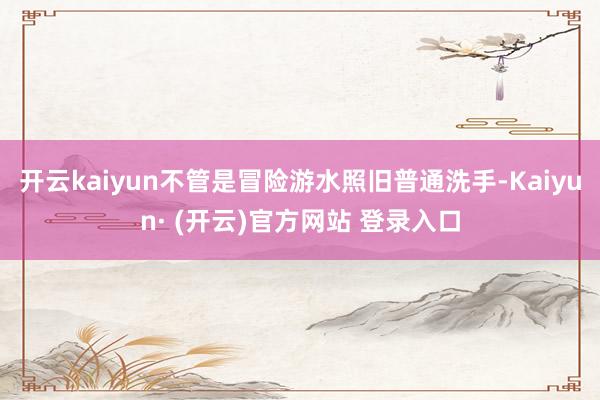 开云kaiyun不管是冒险游水照旧普通洗手-Kaiyun· (开云)官方网站 登录入口