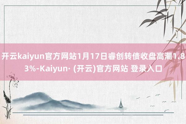 开云kaiyun官方网站1月17日睿创转债收盘高潮1.83%-Kaiyun· (开云)官方网站 登录入口