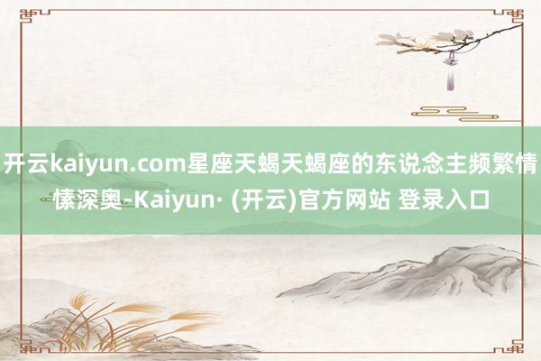 开云kaiyun.com星座天蝎天蝎座的东说念主频繁情愫深奥-Kaiyun· (开云)官方网站 登录入口