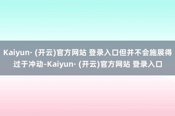 Kaiyun· (开云)官方网站 登录入口但并不会施展得过于冲动-Kaiyun· (开云)官方网站 登录入口