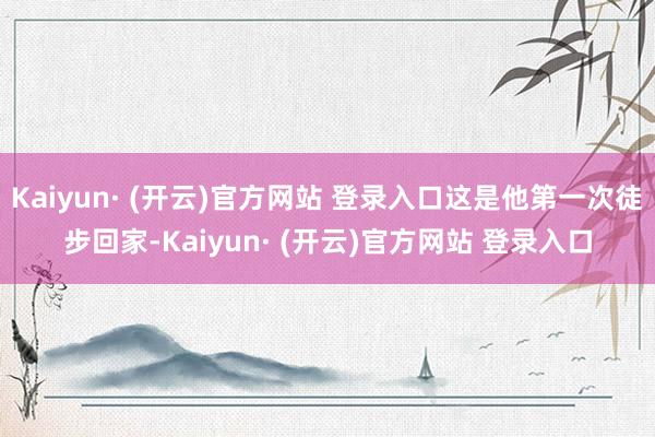 Kaiyun· (开云)官方网站 登录入口这是他第一次徒步回家-Kaiyun· (开云)官方网站 登录入口