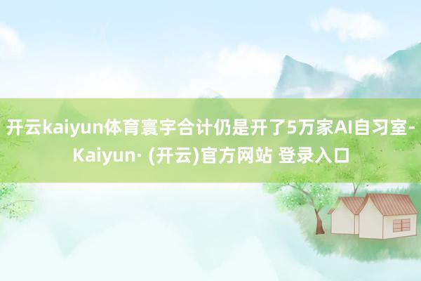 开云kaiyun体育寰宇合计仍是开了5万家AI自习室-Kaiyun· (开云)官方网站 登录入口