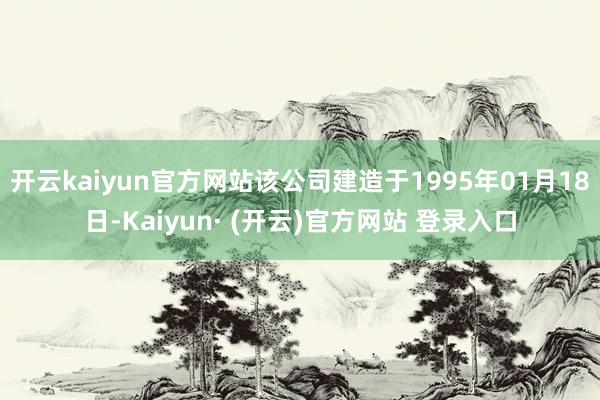 开云kaiyun官方网站该公司建造于1995年01月18日-Kaiyun· (开云)官方网站 登录入口