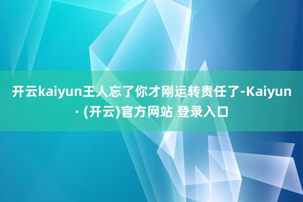 开云kaiyun王人忘了你才刚运转责任了-Kaiyun· (开云)官方网站 登录入口