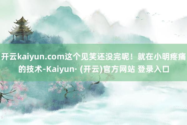 开云kaiyun.com这个见笑还没完呢！就在小明疼痛的技术-Kaiyun· (开云)官方网站 登录入口