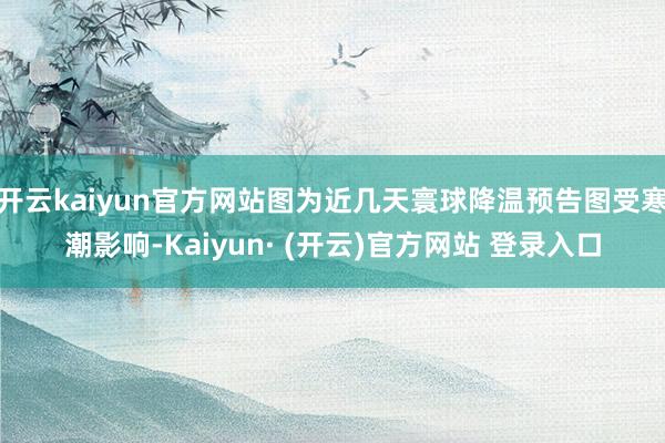 开云kaiyun官方网站图为近几天寰球降温预告图受寒潮影响-Kaiyun· (开云)官方网站 登录入口