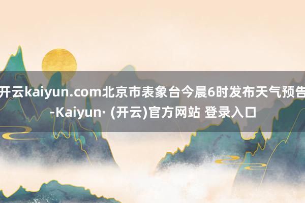 开云kaiyun.com北京市表象台今晨6时发布天气预告-Kaiyun· (开云)官方网站 登录入口