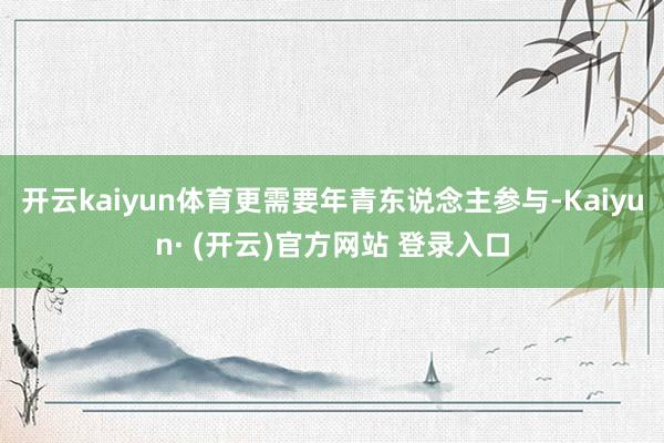 开云kaiyun体育更需要年青东说念主参与-Kaiyun· (开云)官方网站 登录入口