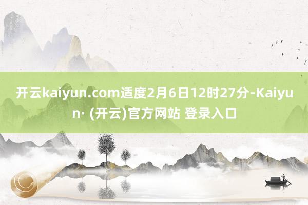 开云kaiyun.com适度2月6日12时27分-Kaiyun· (开云)官方网站 登录入口