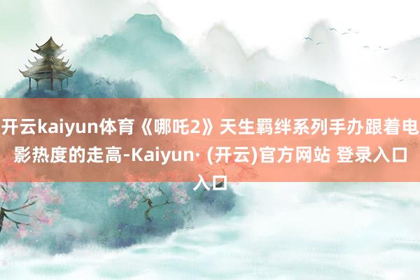 开云kaiyun体育《哪吒2》天生羁绊系列手办跟着电影热度的走高-Kaiyun· (开云)官方网站 登录入口