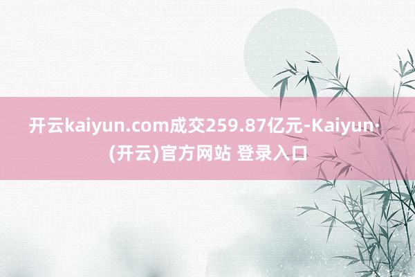 开云kaiyun.com成交259.87亿元-Kaiyun· (开云)官方网站 登录入口