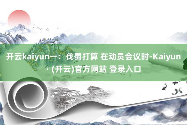 开云kaiyun一：伐蜀打算 在动员会议时-Kaiyun· (开云)官方网站 登录入口