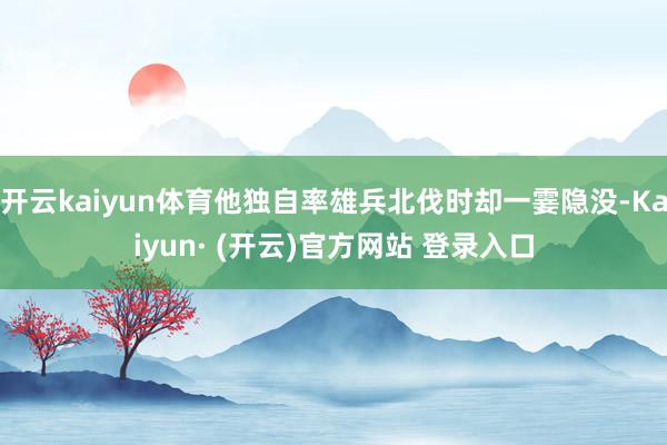 开云kaiyun体育他独自率雄兵北伐时却一霎隐没-Kaiyun· (开云)官方网站 登录入口