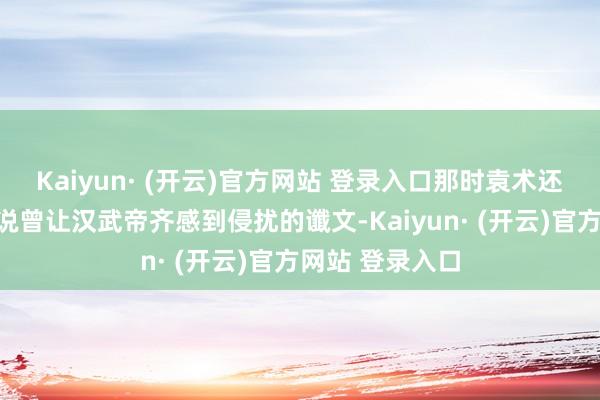 Kaiyun· (开云)官方网站 登录入口那时袁术还意料了一句据说曾让汉武帝齐感到侵扰的谶文-Kaiyun· (开云)官方网站 登录入口