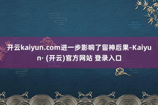 开云kaiyun.com进一步影响了留神后果-Kaiyun· (开云)官方网站 登录入口