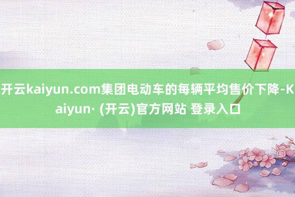 开云kaiyun.com集团电动车的每辆平均售价下降-Kaiyun· (开云)官方网站 登录入口